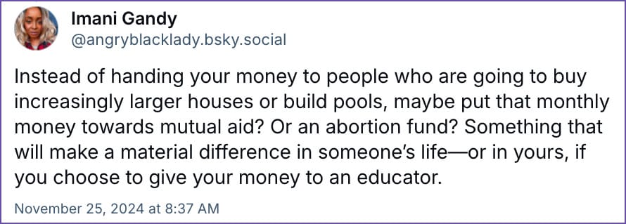 Instead of handing your money to people who are going to buy increasingly larger houses or build pools, maybe put that monthly money towards mutual aid? Or an abortion fund? Something that will make a material difference in someone’s life—or in yours, if you choose to give your money to an educator.