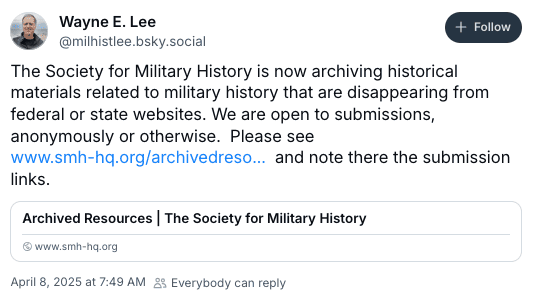 Bluesky post from Wayne E. Lee: Society for Military History is archiving military history materials that are disappearing from fed/state websites. Open to submissions, anonymously or not.